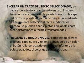 5.-CREAR UN TRAZO DEL TEXTO SELECCIONADO, en
   capa escoja texto, crear trazado en uso. El nuevo
   trazado se encuentra en la paleta trazados. la capa
   del texto se puede desactivar o descartar mediante
   la herramienta selección directa modificar el
   trazado, se pueden añadir pintos adicionales para
   crear distorsiones o formas transformadas

6.- RELLENO EL TRAZO UNA VEZ completado el trazo
   cree una capa nueva y rellene el trazado de un color
   el botón rellenar trazado en la parte inferior de la
   paleta trazados, el color que use es opcional
 