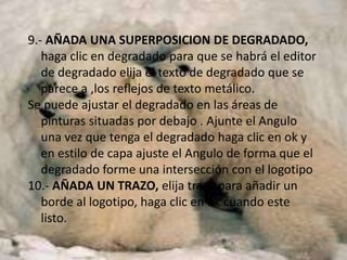 9.- AÑADA UNA SUPERPOSICION DE DEGRADADO,
   haga clic en degradado para que se habrá el editor
   de degradado elija el texto de degradado que se
   parece a ,los reflejos de texto metálico.
Se puede ajustar el degradado en las áreas de
   pinturas situadas por debajo . Ajunte el Angulo
   una vez que tenga el degradado haga clic en ok y
   en estilo de capa ajuste el Angulo de forma que el
   degradado forme una intersección con el logotipo
10.- AÑADA UN TRAZO, elija trazo para añadir un
   borde al logotipo, haga clic en ok cuando este
   listo.
 