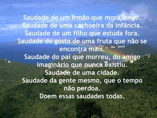 Saudade de um irmão que mora longe. Saudade de uma cachoeira da infância. Saudade de um filho que estuda fora. Saudade do gosto de uma fruta que não se encontra mais. Saudade do pai que morreu, do amigo imaginário que nunca existiu. Saudade de uma cidade. Saudade da gente mesmo, que o tempo não perdoa. Doem essas saudades todas. 