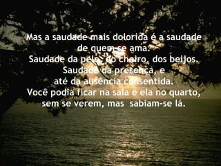 Mas a saudade mais dolorida é a saudade de quem se ama. Saudade da pele, do cheiro, dos beijos. Saudade da presença, e até da ausência consentida. Você podia ficar na sala e ela no quarto, sem se verem, mas  sabiam-se lá. 