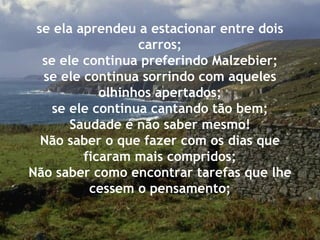 se ela aprendeu a estacionar entre dois carros; se ele continua preferindo Malzebier; se ele continua sorrindo com aqueles olhinhos apertados; se ele continua cantando tão bem; Saudade é não saber mesmo! Não saber o que fazer com os dias que ficaram mais compridos; Não saber como encontrar tarefas que lhe cessem o pensamento; 