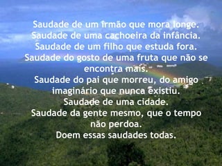 Saudade de um irmão que mora longe.
Saudade de uma cachoeira da infância.
Saudade de um filho que estuda fora.
Saudade do gosto de uma fruta que não se
encontra mais.
Saudade do pai que morreu, do amigo
imaginário que nunca existiu.
Saudade de uma cidade.
Saudade da gente mesmo, que o tempo
não perdoa.
Doem essas saudades todas.
 