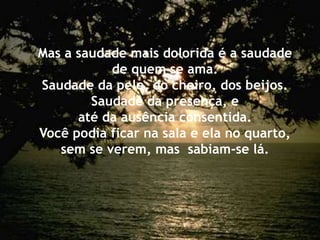 Mas a saudade mais dolorida é a saudade
de quem se ama.
Saudade da pele, do cheiro, dos beijos.
Saudade da presença, e
até da ausência consentida.
Você podia ficar na sala e ela no quarto,
sem se verem, mas sabiam-se lá.
 