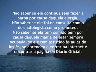 Não saber se ele continua sem fazer a
barba por causa daquela alergia.
Não saber se ele foi na consulta com o
dermatologista como prometeu.
Não saber se ela tem comido bem por
causa daquela mania de estar sempre
ocupada; se ele tem assistido às aulas de
inglês, se aprendeu a entrar na Internet e
encontrar a página do Diário Oficial;
 