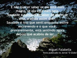 É não querer saber se ele está mais
magro, se ela está mais bela.
Saudade é nunca mais saber de quem se
ama, e ainda assim doer;
Saudade é isso que senti enquanto estive
escrevendo e o que você,
provavelmente, está sentindo agora
depois que acabou de ler... "
Miguel Falabella
Texto publicado no Jornal "O Globo"
 