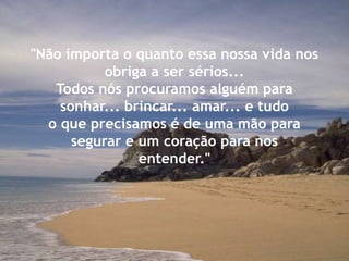 "Não importa o quanto essa nossa vida nos
obriga a ser sérios...
Todos nós procuramos alguém para
sonhar... brincar... amar... e tudo
o que precisamos é de uma mão para
segurar e um coração para nos
entender."
 