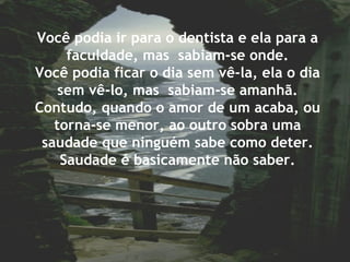 Você podia ir para o dentista e ela para a
faculdade, mas sabiam-se onde.
Você podia ficar o dia sem vê-la, ela o dia
sem vê-lo, mas sabiam-se amanhã.
Contudo, quando o amor de um acaba, ou
torna-se menor, ao outro sobra uma
saudade que ninguém sabe como deter.
Saudade é basicamente não saber.
 