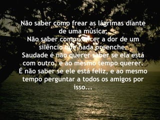 Não saber como frear as lágrimas diante
de uma música;
Não saber como vencer a dor de um
silêncio que nada preenche.
Saudade é não querer saber se ela está
com outro, e ao mesmo tempo querer.
É não saber se ele está feliz, e ao mesmo
tempo perguntar a todos os amigos por
isso...
 