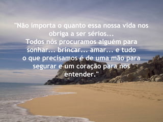 "Não importa o quanto essa nossa vida nos
obriga a ser sérios...
Todos nós procuramos alguém para
sonhar... brincar... amar... e tudo
o que precisamos é de uma mão para
segurar e um coração para nos
entender."
 