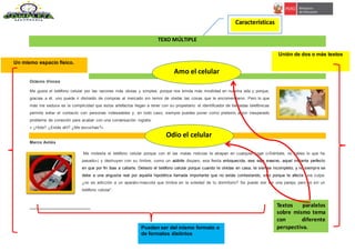 TEXO MÚLTIPLE
Amo el celular1
Octavio Vinces
Me gusta el teléfono celular por las razones más obvias y simples: porque nos brinda más movilidad en nuestra vida y porque,
gracias a él, uno puede ir distraído de compras al mercado sin temor de olvidar las cosas que le encomendaron. Pero lo que
más me seduce es la complicidad que estos artefactos llegan a tener con su propietario: el identificador de llamadas telefónicas
permite evitar el contacto con personas indeseables y, en todo caso, siempre puedes poner como pretexto algún inesperado
problema de conexión para acabar con una conversación ingrata:
« ¿Hola? ¿Estás ahí? ¿Me escuchas?».
Odio el celular
Marco Avilés
Me molesta el teléfono celular porque con él las malas noticias te atrapan en cualquier lugar («Siéntate, no sabes lo que ha
pasado») y destruyen con su timbre, como un súbito disparo, esa fiesta enloquecida, ese viaje evasivo, aquel instante perfecto
en que por fin ibas a callarte. Detesto el teléfono celular porque cuando te olvidas en casa, te sientes incompleto, y no siempre se
debe a una angustia real por aquella hipotética llamada importante que no estás contestando, sino porque te afecta una culpa:
¿no es adicción a un aparato-mascota que timbra en la soledad de tu dormitorio? Se puede vivir sin una pareja, pero no sin un
teléfono celular”.
Textos paralelos
sobre mismo tema
con diferente
perspectiva.
Unión de dos o más textos
Pueden ser del mismo formato o
de formatos distintos
Un mismo espacio físico.
Amo el celular
Odio el celular
Características