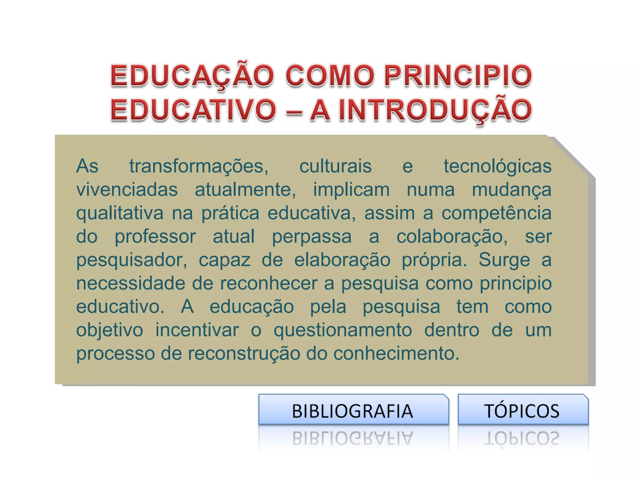 As     transformações,    culturais   e   tecnológicas
vivenciadas atualmente, implicam numa mudança
qualitativa na prática educativa, assim a competência
do professor atual perpassa a colaboração, ser
pesquisador, capaz de elaboração própria. Surge a
necessidade de reconhecer a pesquisa como principio
educativo. A educação pela pesquisa tem como
objetivo incentivar o questionamento dentro de um
processo de reconstrução do conhecimento.
 