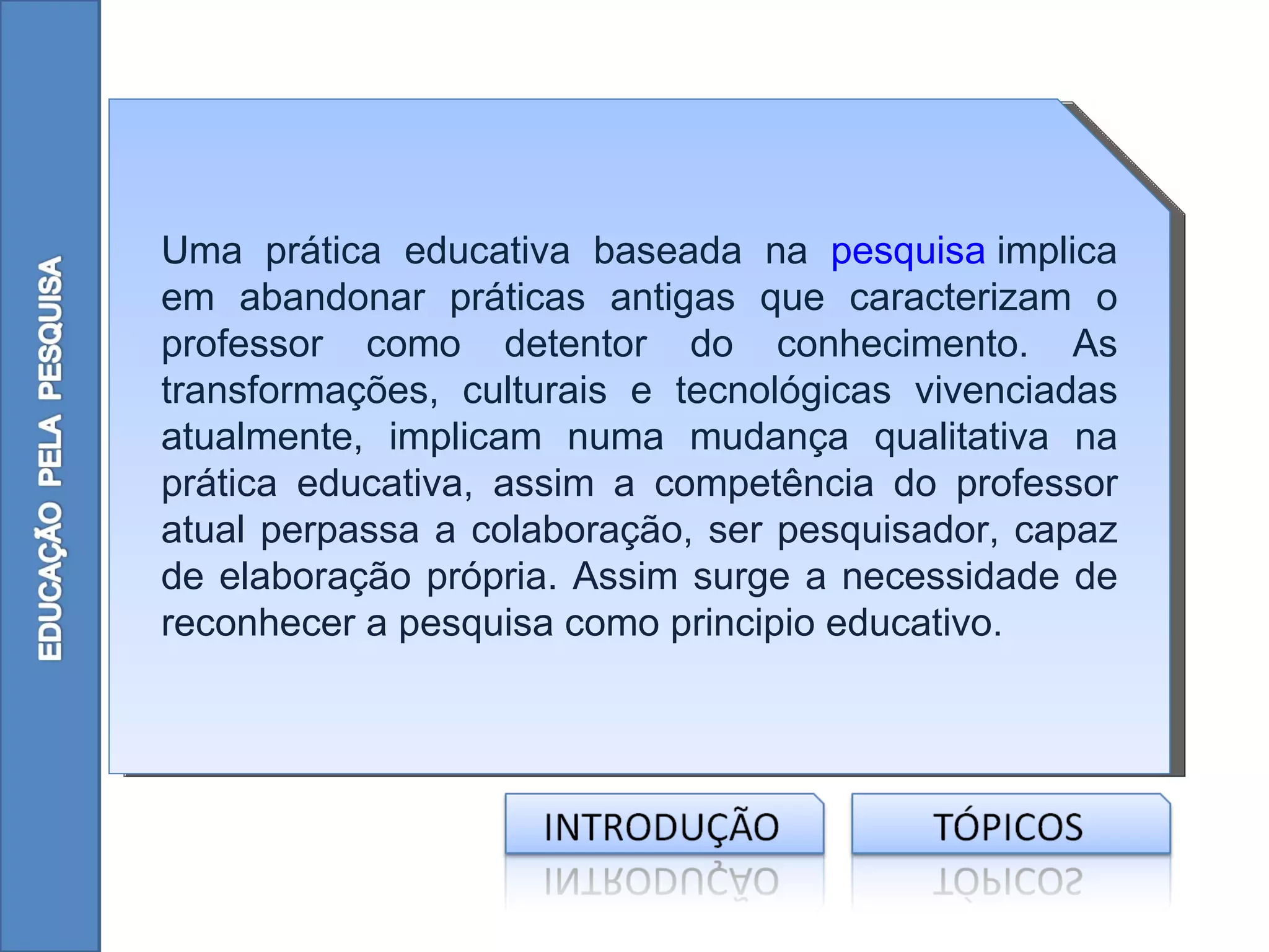 Uma prática educativa baseada na pesquisa implica
em abandonar práticas antigas que caracterizam o
professor como detentor do conhecimento. As
transformações, culturais e tecnológicas vivenciadas
atualmente, implicam numa mudança qualitativa na
prática educativa, assim a competência do professor
atual perpassa a colaboração, ser pesquisador, capaz
de elaboração própria. Assim surge a necessidade de
reconhecer a pesquisa como principio educativo.
 