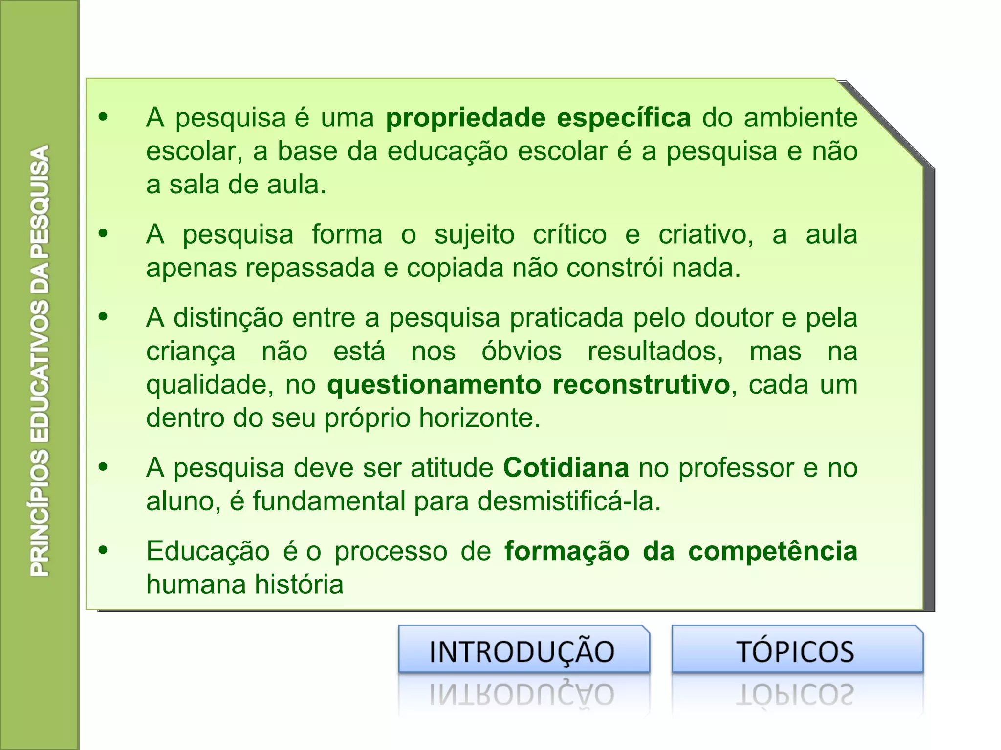 •   A pesquisa é uma propriedade específica do ambiente
    escolar, a base da educação escolar é a pesquisa e não
    a sala de aula.
•   A pesquisa forma o sujeito crítico e criativo, a aula
    apenas repassada e copiada não constrói nada.
•   A distinção entre a pesquisa praticada pelo doutor e pela
    criança não está nos óbvios resultados, mas na
    qualidade, no questionamento reconstrutivo, cada um
    dentro do seu próprio horizonte.
•   A pesquisa deve ser atitude Cotidiana no professor e no
    aluno, é fundamental para desmistificá-la.
•   Educação é o processo de formação da competência
    humana história
 
