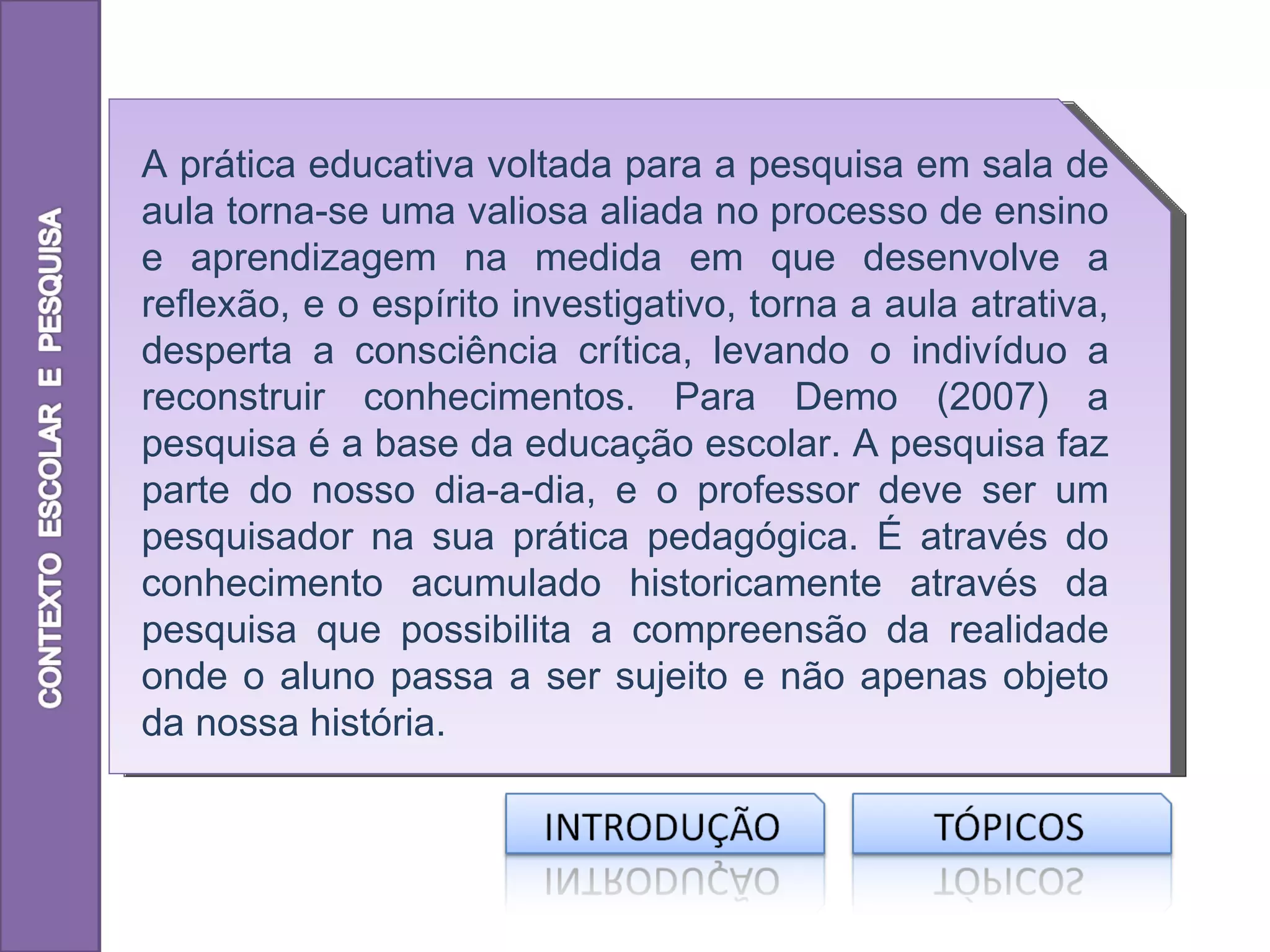 A prática educativa voltada para a pesquisa em sala de
aula torna-se uma valiosa aliada no processo de ensino
e aprendizagem na medida em que desenvolve a
reflexão, e o espírito investigativo, torna a aula atrativa,
desperta a consciência crítica, levando o indivíduo a
reconstruir conhecimentos. Para Demo (2007) a
pesquisa é a base da educação escolar. A pesquisa faz
parte do nosso dia-a-dia, e o professor deve ser um
pesquisador na sua prática pedagógica. É através do
conhecimento acumulado historicamente através da
pesquisa que possibilita a compreensão da realidade
onde o aluno passa a ser sujeito e não apenas objeto
da nossa história.
 