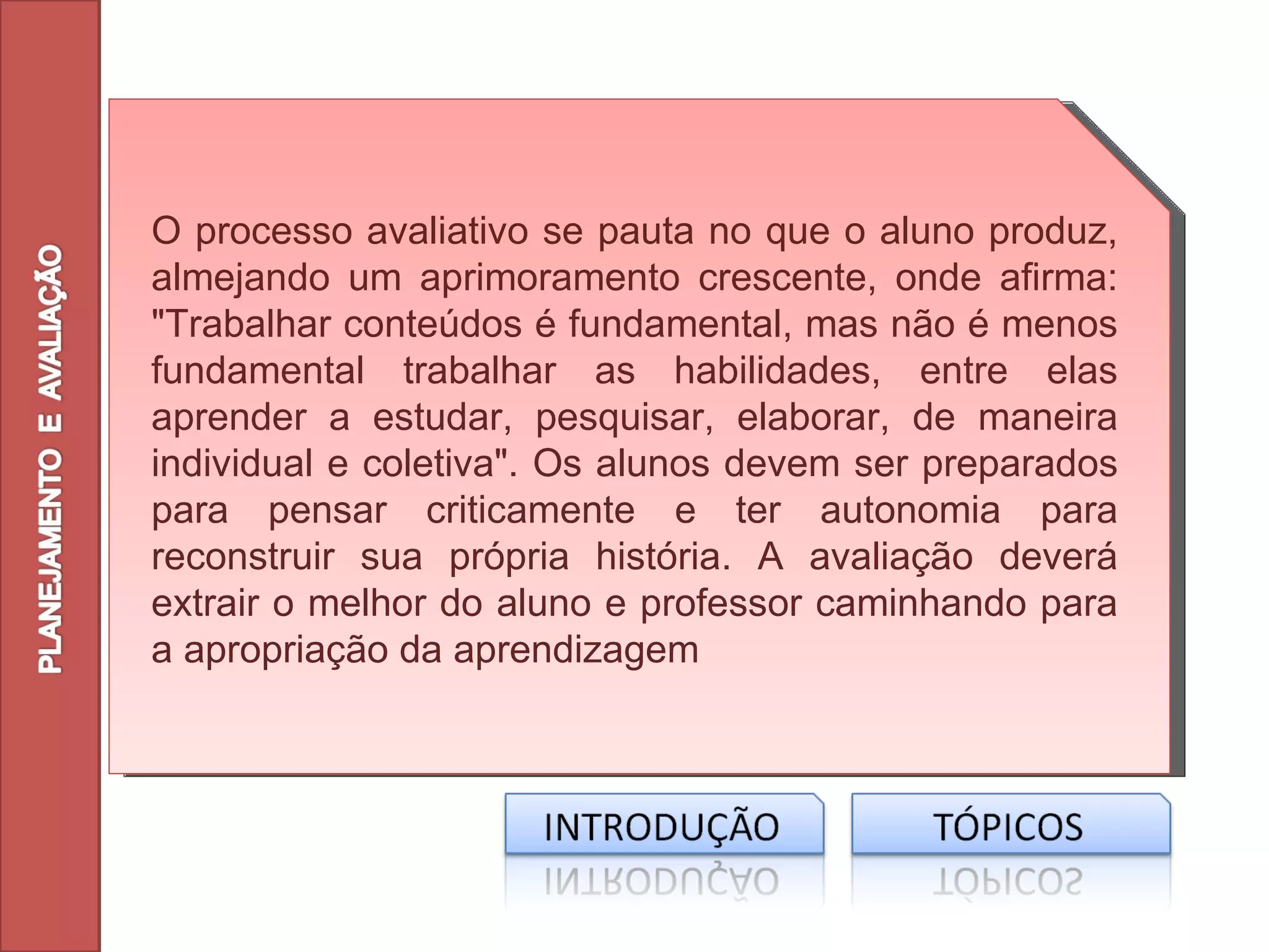 O processo avaliativo se pauta no que o aluno produz,
almejando um aprimoramento crescente, onde afirma:
"Trabalhar conteúdos é fundamental, mas não é menos
fundamental trabalhar as habilidades, entre elas
aprender a estudar, pesquisar, elaborar, de maneira
individual e coletiva". Os alunos devem ser preparados
para pensar criticamente e ter autonomia para
reconstruir sua própria história. A avaliação deverá
extrair o melhor do aluno e professor caminhando para
a apropriação da aprendizagem
 