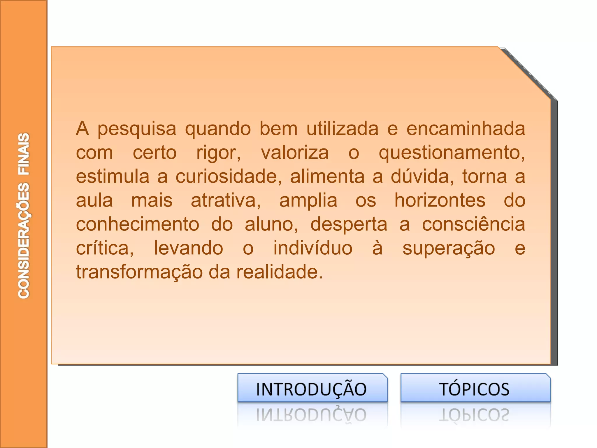 A pesquisa quando bem utilizada e encaminhada
com certo rigor, valoriza o questionamento,
estimula a curiosidade, alimenta a dúvida, torna a
aula mais atrativa, amplia os horizontes do
conhecimento do aluno, desperta a consciência
crítica, levando o indivíduo à superação e
transformação da realidade.
 