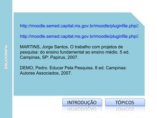 http://moodle.semed.capital.ms.gov.br/moodle/pluginfile.php/2076/mod_

http://moodle.semed.capital.ms.gov.br/moodle/pluginfile.php/2076/mod_

MARTINS, Jorge Santos. O trabalho com projetos de
pesquisa: do ensino fundamental ao ensino médio. 5 ed.
Campinas, SP: Papirus, 2007.

DEMO, Pedro. Educar Pela Pesquisa. 8 ed. Campinas:
Autores Associados, 2007.
 