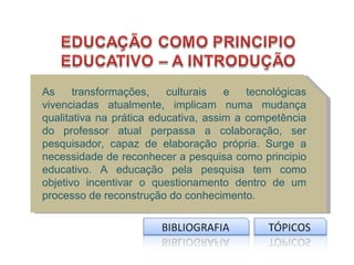 As     transformações,    culturais   e   tecnológicas
vivenciadas atualmente, implicam numa mudança
qualitativa na prática educativa, assim a competência
do professor atual perpassa a colaboração, ser
pesquisador, capaz de elaboração própria. Surge a
necessidade de reconhecer a pesquisa como principio
educativo. A educação pela pesquisa tem como
objetivo incentivar o questionamento dentro de um
processo de reconstrução do conhecimento.
 