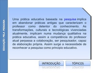 Uma prática educativa baseada na pesquisa implica
em abandonar práticas antigas que caracterizam o
professor como detentor do conhecimento. As
transformações, culturais e tecnológicas vivenciadas
atualmente, implicam numa mudança qualitativa na
prática educativa, assim a competência do professor
atual perpassa a colaboração, ser pesquisador, capaz
de elaboração própria. Assim surge a necessidade de
reconhecer a pesquisa como principio educativo.
 