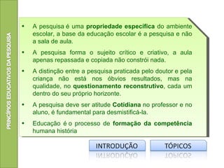 •   A pesquisa é uma propriedade específica do ambiente
    escolar, a base da educação escolar é a pesquisa e não
    a sala de aula.
•   A pesquisa forma o sujeito crítico e criativo, a aula
    apenas repassada e copiada não constrói nada.
•   A distinção entre a pesquisa praticada pelo doutor e pela
    criança não está nos óbvios resultados, mas na
    qualidade, no questionamento reconstrutivo, cada um
    dentro do seu próprio horizonte.
•   A pesquisa deve ser atitude Cotidiana no professor e no
    aluno, é fundamental para desmistificá-la.
•   Educação é o processo de formação da competência
    humana história
 