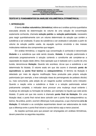 Texto Revisado e Atualizado pela Profa. Marta Pinheiro
1
UNIVERSIDADE FEDERAL DO PARÁ
INSTITUTO DE CIÊNCIAS EXATAS E NATURAIS
FACULDADE DE QUÍMICA
DISCIPLINA: QUÍMICA ANALÍTICA QUANTITATIVA
TEXTO Nº 2: FUNDAMENTOS DA ANÁLISE VOLUMÉTRICA (TITRIMÉTRICA)
1. INTRODUÇÃO
O termo Análise volumétrica (titrimétrica) refere-se à análise química quantitativa
executada através da determinação do volume de uma solução de concentração
exatamente conhecida, chamada solução padrão ou solução padronizada, necessário
para reagir quantitativamente com um volume determinado da solução que contém a
substância a ser analisada. O peso da substância a ser analisada é calculado a partir do
volume da solução padrão usada, da equação química envolvida e das massas
moleculares relativas dos componentes que reagem.
Em análise titrimétrica, o reagente cuja concentração é conhecida é denominado
titulante e a substância que está sendo dosada, titulado. A solução padronizada é
adicionada progressivamente à solução contendo o constituinte até completar-se a
capacidade de reação deste último. Esta operação que é realizada com o auxílio de uma
bureta, denomina-se titulação. Quando isto acontece, diz-se que a substância a ser
determinada foi titulada. O volume exato em que isto ocorre é chamado ponto de
equivalência ou ponto final teórico ou estequiométrico. O término da titulação é
detectado por meio de alguma modificação física produzida pela própria solução
padronizada (por exemplo, a leve coloração rósea do permanganato de potássio diluído)
ou, mais comumente, pela adição de um reagente auxiliar conhecido como indicador.
Quando a reação entre a substância a titular e a solução padronizada estiver
praticamente completa, o indicador deve provocar uma mudança visual evidente (
mudança de coloração ou formação de turbidez, por exemplo) no líquido que está sendo
titulado. O ponto em que isto ocorre é chamado ponto final da titulação. Em uma
titulação ideal, o ponto final visível deve coincidir com o ponto final estequiométrico ou
teórico. Na prática, porém, ocorrem diferenças muito pequenas, a que chamamos erro da
titulação. O indicador e as condições experimentais devem ser selecionados de modo
que a diferença entre o ponto final visível e o ponto teórico seja a menor possível.
As reações químicas para que possam ser empregadas em análises titrimétricas,
devem preencher os seguintes requisitos:
 