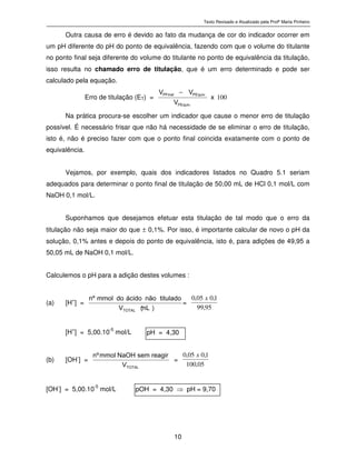 Texto Revisado e Atualizado pela Profª Marta Pinheiro
10
Outra causa de erro é devido ao fato da mudança de cor do indicador ocorrer em
um pH diferente do pH do ponto de equivalência, fazendo com que o volume do titulante
no ponto final seja diferente do volume do titulante no ponto de equivalência da titulação,
isso resulta no chamado erro de titulação, que é um erro determinado e pode ser
calculado pela equação.
Erro de titulação (ET) = 100
x
V
VV
.P E q u i v
.P E q u i vP F i n a l
−
Na prática procura-se escolher um indicador que cause o menor erro de titulação
possível. É necessário frisar que não há necessidade de se eliminar o erro de titulação,
isto é, não é preciso fazer com que o ponto final coincida exatamente com o ponto de
equivalência.
Vejamos, por exemplo, quais dos indicadores listados no Quadro 5.1 seriam
adequados para determinar o ponto final de titulação de 50,00 mL de HCl 0,1 mol/L com
NaOH 0,1 mol/L.
Suponhamos que desejamos efetuar esta titulação de tal modo que o erro da
titulação não seja maior do que ± 0,1%. Por isso, é importante calcular de novo o pH da
solução, 0,1% antes e depois do ponto de equivalência, isto é, para adições de 49,95 a
50,05 mL de NaOH 0,1 mol/L.
Calculemos o pH para a adição destes volumes :
(a) [H+
] =
)
m L
(
V
t i t u l a d on ã oá c i d od om m o lºn
T O T A L
=
95,99
1,005,0 x
[H+
] = 5,00.10-5
mol/L
(b) [OH-
] = T O T A L
V
r e a g i rs e mN a O Hm m o lºn
=
05,100
1,005,0 x
[OH-
] = 5,00.10-5
mol/L
pH = 4,30
pOH = 4,30 ⇒ pH = 9,70
 