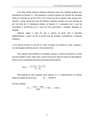Texto Revisado e Atualizado pela Profª Marta Pinheiro
11
Com base nestes cálculos, podemos selecionar para esta titulação qualquer dos
indicadores do Quadro 3.1. Que possuem o extremo superior do intervalo de transição
dentro do intervalo de pH de 4,30 a 9,70. Como era de se esperar pela natureza dos
cálculos, a parte vertical da curva de titulação mostrada coincide com este intervalo de
pH. Um total de 14 indicadores citados no Quadro 3.1, começando com o azul de
bromofenol e terminando com o azul de timol garantiriam a exatidão desejada na
titulação.
Vejamos, agora o caso em que o volume no ponto final é calculado
algebricamente, a partir do pH no ponto final da titulação. Considere-se o seguinte
problema:
1) Um volume de 50,0 mL de HCl 0,1 mol/L é titulado com NaOH 0,1 mol/L. Calcular o
erro da titulação admitindo-se pH = 5,0 no ponto final.
Para resolver este problema é necessário calcular o volume de titulante no ponto
final da titulação. Como neste caso o ponto final ocorre antes do ponto de equivalência,
deve-se usar a expressão apropriada para este tipo de cálculo.
[H+
]PF = P Fa
bP Faa
VV
CxVCxV
+
−
Rearranjando-se esta equação para calcular VPF e substituindo-se os demais
dados do problema tem-se que: VPF = 49,99 mL
Erro de Titulação:
ET =
0050
00509949 ,
,,
−
X 100 = - 0,02 %
 
