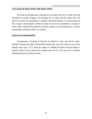 Texto Revisado e Atualizado pela Profª Marta Pinheiro
12
TITULAÇÃO DE BASE FORTE COM ÁCIDO FORTE
As curvas de titulação para a titulação de uma base forte com um ácido forte são
derivadas de maneira análoga à da titulação de um ácido forte com base forte. Até
próximo do ponto de equivalência, a solução é fortemente básica, e a concentração de
OH
-
é igual a concentração analítica da base. No ponto de equivalência a solução é
neutra. Após o ponto de equivalência a solução é ácida, e a concentração de H+
é igual a
concentração analítica do ácido, em excesso.
ESCOLHA DE INDICADORES
Consideremos a titulação de 50,00 mL de NaOH 0,1 mol/L com HCl 0,1 mol/L.
Cálculos similares aos feitos anteriormente indicam que, para não incorrer num erro de
titulação maior que ± 0,1%, deve ser usado um indicador de ponto final que possua o
extremo inferior de seu intervalo de transição entre pH 9,7 e 4,3, que são os mesmos
valores de pH que se obtiveram antes.
 