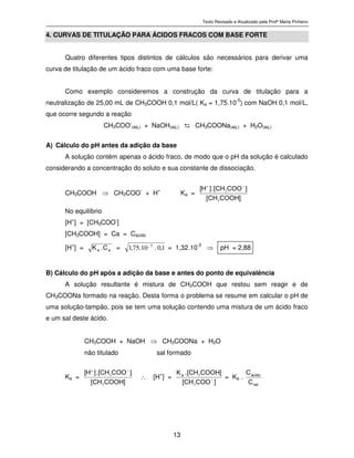 Texto Revisado e Atualizado pela Profª Marta Pinheiro
13
4. CURVAS DE TITULAÇÃO PARA ÁCIDOS FRACOS COM BASE FORTE
Quatro diferentes tipos distintos de cálculos são necessários para derivar uma
curva de titulação de um ácido fraco com uma base forte:
Como exemplo consideremos a construção da curva de titulação para a
neutralização de 25,00 mL de CH3COOH 0,1 mol/L( Ka = 1,75.10-5
) com NaOH 0,1 mol/L,
que ocorre segundo a reação
CH3COO-
(aq.) + NaOH(aq.) ⇆ CH3COONa(aq.) + H2O(aq.)
A) Cálculo do pH antes da adição da base
A solução contém apenas o ácido fraco, de modo que o pH da solução é calculado
considerando a concentração do soluto e sua constante de dissociação.
CH3COOH ⇒ CH3COO
-
+ H
+
Ka = ]C O O HC H[
]C O OC H[.]H[
3
3
−+
No equilíbrio
[H+
] = [CH3COO-
]
[CH3COOH] = Ca = Cácido
[H
+
] = aa
C.K
= 1,0.10.75,1 5_
= 1,32.10
-3
⇒ pH = 2,88
B) Cálculo do pH após a adição da base e antes do ponto de equivalência
A solução resultante é mistura de CH3COOH que restou sem reagir e de
CH3COONa formado na reação. Desta forma o problema se resume em calcular o pH de
uma solução-tampão, pois se tem uma solução contendo uma mistura de um ácido fraco
e um sal deste ácido.
CH3COOH + NaOH ⇒ CH3COONa + H2O
não titulado sal formado
Ka = ]C O O HC H[
]C O OC H[.]H[
3
3
−+
∴ [H+
] = ]C O OC H[
]C O O HC H[.K
a
−
3
3
= Ka . s a l
á c i d o
C
C
 
