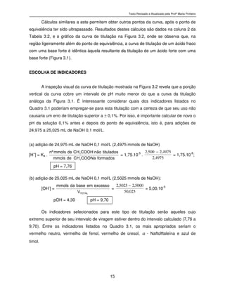 Texto Revisado e Atualizado pela Profª Marta Pinheiro
15
Cálculos similares a este permitem obter outros pontos da curva, após o ponto de
equivalência ter sido ultrapassado. Resultados destes cálculos são dados na coluna 2 da
Tabela 3.2, e o gráfico da curva de titulação na Figura 3.2, onde se observa que, na
região ligeiramente além do ponto de equivalência, a curva de titulação de um ácido fraco
com uma base forte é idêntica àquela resultante da titulação de um ácido forte com uma
base forte (Figura 3.1).
ESCOLHA DE INDICADORES
A inspeção visual da curva de titulação mostrada na Figura 3.2 revela que a porção
vertical da curva cobre um intervalo de pH muito menor do que a curva da titulação
análoga da Figura 3.1. É interessante considerar quais dos indicadores listados no
Quadro 3.1 poderiam empregar-se para esta titulação com a certeza de que seu uso não
causaria um erro de titulação superior a ± 0,1%. Por isso, é importante calcular de novo o
pH da solução 0,1% antes e depois do ponto de equivalência, isto é, para adições de
24,975 a 25,025 mL de NaOH 0,1 mol/L.
(a) adição de 24,975 mL de NaOH 0,1 mol/L (2,4975 mmols de NaOH)
[H
+
] = Ka . f o r m a d o sC O O N aC Hd em m o l s
t i t u l a d o sn ã oC O O HC Hd em m o l sºn
3
3
= 1,75.10
-5
.
4975,2
4975,2500,2 −
= 1,75.10
-8
;
pH = 7,76
(b) adição de 25,025 mL de NaOH 0,1 mol/L (2,5025 mmols de NaOH):
[OH-
] = T O T A L
V
e x c e s s oe mb a s ed am m o l s
=
025,50
5000,25025,2 −
= 5,00.10-5
pOH = 4,30 pH = 9,70
Os indicadores selecionados para este tipo de titulação serão aqueles cujo
extremo superior de seu intervalo de viragem estiver dentro do intervalo calculado (7,76 a
9,70). Entre os indicadores listados no Quadro 3.1, os mais apropriados seriam o
vermelho neutro, vermelho de fenol, vermelho de cresol, α - Naftolftaleína e azul de
timol.
 