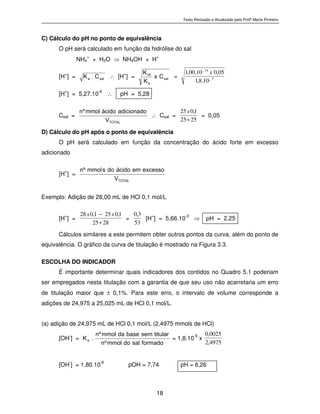 Texto Revisado e Atualizado pela Profª Marta Pinheiro
18
C) Cálculo do pH no ponto de equivalência
O pH será calculado em função da hidrólise do sal
NH4
+
+ H2O ⇒ NH4OH + H+
[H
+
] = s a la
C.K
∴ [H
+
] = s a l
b
W Cx
K
K
= 5_
14_
10.8,1
05,010.00,1 x
[H+
] = 5,27.10-6
∴ pH = 5,28
Csal = T O T A L
V
a d i c i o n a d oá c i d om m o lºn
∴ Csal =
2525
1,025
+
x
= 0,05
D) Cálculo do pH após o ponto de equivalência
O pH será calculado em função da concentração do ácido forte em excesso
adicionado
[H+
] = T O T A L
V
e x c e s s oe má c i d od osm m o lºn
Exemplo: Adição de 28,00 mL de HCl 0,1 mol/L
[H
+
] =
2825
1,0251,028
+
− xx
=
53
3,0
[H
+
] = 5,66.10
-3
⇒ pH = 2,25
Cálculos similares a este permitem obter outros pontos da curva, além do ponto de
equivalência. O gráfico da curva de titulação é mostrado na Figura 3.3.
ESCOLHA DO INDICADOR
É importante determinar quais indicadores dos contidos no Quadro 5.1 poderiam
ser empregados nesta titulação com a garantia de que seu uso não acarretaria um erro
de titulação maior que ± 0,1%. Para este erro, o intervalo de volume corresponde a
adições de 24,975 a 25,025 mL de HCl 0,1 mol/L.
(a) adição de 24,975 mL de HCl 0,1 mol/L (2,4975 mmols de HCl)
[OH-
] = f o r m a d os a ld om m o lºn
t i t u l a rs e mb a s ed am m o lºn
.K
b
= 1,8.10-5
x
4975,2
0025,0
[OH
-
] = 1,80.10
-6
pOH = 7,74 pH = 6,26
 