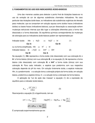 Texto Revisado e Atualizado pela Profª Marta Pinheiro
2
2. FUNDAMENTOS DO USO DOS INDICADORES ÁCIDO-BÁSICOS
Uma das maneiras usadas para detectar o ponto final de titulações baseia-se no
uso da variação de cor de algumas substâncias chamadas indicadores. No caso
particular das titulações ácido-base, os indicadores são substâncias orgânicas de elevado
peso molecular, que se comportam em solução aquosa como ácidos fracos (indicadores
ácidos) ou bases fracas (indicadores básicos), que por dissociação ou associação sofrem
mudanças estruturais internas que dão lugar a colorações diferentes para a forma não
dissociada e a forma dissociada. Os equilíbrios químicos correspondentes às mudanças
de coloração para os indicadores ácido-básicos podem ser representados por
Indicador ácido: HIn + H2O ⇔ H3O+
+ In-
(1)
Cor A Cor B
ou na forma simplificada, HIn ⇔ H+
+ In-
Indicador básico: In + H2O ⇔ InH+
+ OH-
(2)
Cor B Cor A
Na equação (1), HIn representa a forma ácida (não dissociada) com sua coloração A, e
In-
a forma básica (iônica) com sua coloração B, e na equação (2), In representa a forma
básica (não dissociada) com coloração B, e InH+
a forma ácida (iônica) com sua
coloração A. Para cada indicador, a espécie que predomina com sua respectiva
coloração depende do pH do meio. Em solução fortemente ácida, a espécie molecular
HIn, é a predominante e a solução toma a coloração própria da forma ácida; em solução
básica, predomina a espécie iônica, In
-
, e a solução toma a coloração da forma básica.
A aplicação da “Lei de ação das massas” a equação (1) dá a expressão de
equilíbrio para o indicador ácido-básico,
][
][.][
HIn
InH
KHIn
−+
= (3)
Rearranjando a equação (3) e logaritmando, tem-se:
][
][
][ −
+
=
In
HIn
KH HIn - log [H
+
] = - log KHIn + log
][
][
HIn
In−
pH = pKHIn + log
][
][
HIn
In−
(4)
É comprovado experimentalmente que se:
 