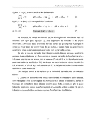 Texto Revisado e Atualizado pela Profª Marta Pinheiro
3
a) [HIn] ≥ 10 [In
-
], a cor da espécie HIn é observada
][
][
−
In
HIn
= 10 pH = pKHIn + log
10
1
∴ pH = pKHIn - 1 (5)
b) [In-
] ≥ 10 [HIn], a cor da espécie In-
é observada
][
][
HIn
In−
= 10 pH = pKHIn + log 10 ∴ pH = pKHIn + 1 (6)
de (5) e (6) Intervalo de pH = 1±HInpK (7)
Na realidade, os limites do intervalo de pH de viragem dos indicadores não são
descritos com rigor pela equação (7), pois dependem do indicador e do próprio
observador. A limitação desta expressão deve-se ao fato de que algumas mudanças de
cores são mais fáceis de serem vistas do que outras, e desse modo as aproximações
geralmente feitas na derivação desta expressão nem sempre são aceitas.
De fato, a zona de transição dos indicadores ácido-básicos abrange, geralmente
cerca de duas unidades de pH. Por exemplo, a zona de transição da fenolftaleína (pKa =
9,0) deve estender-se, de acordo com a equação (7), de pH 8 a 10. Semelhantemente,
para o vermelho de fenol (pKa = 7,8), se deveria ter como limites os valores de pH 6,8 e
8,8; entretanto, a faixa é algo mais estreita (pH 6,7 a 8,4) por ser o olho humano menos
sensível as cores envolvidas.
Uma relação similar a da equação (7) é facilmente derivada para um indicador
básico.
O Quadro 3.1 apresenta uma relação selecionada de indicadores ácido-básicos,
com indicações sobre as colorações das formas ácida e básica e respectivas zonas de
transição. Os indicadores ácido-básicos cobrem quase toda a escala de pH, e quase
todos são bicoloridos porque suas formas ácida e básica são ambas coradas; há, porém,
indicadores monocoloridos, como por exemplo, fenolftaleína e timolftaleína.
 