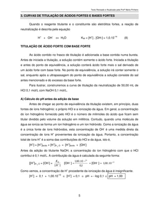 Texto Revisado e Atualizado pela Profª Marta Pinheiro
5
3. CURVAS DE TITULAÇÃO DE ÁCIDOS FORTES E BASES FORTES
Quando o reagente titulante e o constituinte são eletrólitos fortes, a reação de
neutralização é descrita pela equação
H+
+ OH-
⇔ H2O KW = [H+
] . [OH-] = 1,0.10-14
(8)
TITULAÇÃO DE ÁCIDO FORTE COM BASE FORTE
Ao ácido contido no frasco de titulação é adicionada a base contida numa bureta.
Antes de iniciada a titulação, a solução contém somente o ácido forte. Iniciada a titulação
e antes do ponto de equivalência, a solução conterá ácido forte mais o sal derivado de
um ácido forte com base forte. No ponto de equivalência, a solução irá conter somente o
sal, enquanto após a ultrapassagem do ponto de equivalência a solução consiste do sal
antes mencionado e do excesso da base forte.
Para ilustrar, construiremos a curva de titulação da neutralização de 50,00 mL de
HCl 0,1 mol/L com NaOH 0,1 mol/L.
A) Cálculo do pH antes da adição da base
Antes de chegar ao ponto de equivalência da titulação existem, em princípio, duas
fontes de íons hidrogênio: o próprio HCl e a ionização da água. Em geral, a concentração
do íon hidrogênio fornecido pelo HCl é o número de milimoles do ácido que ficam sem
titular dividido pelo volume da solução em mililitros. Contudo, quando uma molécula de
água se ioniza se forma um íon hidrogênio e um íon hidróxido. Como a ionização da água
é a única fonte de íons hidróxidos, esta concentração de OH-
é uma medida direta da
concentração de íons H
+
provenientes da ionização da água. Portanto, a concentração
total de íons H+
é a soma das contribuições do HCl e da água, isto é,
[H+
] = [H+
]ácido + [H+
]H 2 O = [H
+
]ácido + [OH
-
]
Antes da adição do titulante NaOH, a concentração do íon hidrogênio com que o HCl
contribui é 0,1 mol/L. A contribuição da água é calculada da seguinte forma:
[[H+
]H 2 O = [OH-
] =
][ +
H
KW 13
14
10001
10
10001 −−−
===
.,]O H[
,
.,
]O H[
_
Como vemos, a concentração de H+
procedente da ionização da água é insignificante.
[H+
] = 0,1 + 1,00.10-13
≅ [H+
] = 0,1 ≅ pH = - log 0,1 ≅ pH = 1,00
 