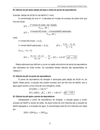 Texto Revisado e Atualizado pela Profª Marta Pinheiro
6
B) Cálculo do pH após adição da base e antes do ponto de equivalência
Exemplo: Adição de 20,00 mL de NaOH 0,1 mol/L
A concentração de íons H
+
é calculada em função do excesso de ácido forte que
fica sem titular
[H+
] =
)
m L
(
V
t i t u l a d on ã oá c i d od osm m o lºn
T O T A L
[H+
] =
)
m L
(
V
a d i c i o n a d oN a O Hsm m o lºni n i c i a lH C lm m o l sºn
T O T A L
−
onde :
nº mmols HCl inicial = Va.Ca
nº mmols NaOH adicionado = Vb.Cb [H+
] = ba
bbaa
VV
C.VC.V
+
−
VTOTAL = Va + Vb
[H+
] =
2050
1,0201,050
+
− xx
=
70
0,3
= [H+
] = 4,3.10-2
pH = 1,37
Dados adicionais que definem a curva na região até próximo do ponto de equivalência
são calculados de modo similar. Os resultados destes cálculos são apresentados na
Tabela 3.1.
C) Cálculo do pH no ponto de equivalência
O ponto de equivalência da titulação é alcançado pela adição de 50,00 mL de
NaOH. Neste ponto, a solução não contém excesso nem de HCl nem de NaOH, com a
água agora sendo a única fonte de íons hidrogênio; então,
[H+
].[OH-
] = 1,00.10-14
[H
+
] = [OH
-
] = W
K
= [H
+
] = 1,00.10
-7
= pH = 7,00
D) Cálculo do pH após o ponto de equivalência
Ultrapassado o ponto de equivalência da titulação, a solução passa a conter
excesso de NaOH e cloreto de sódio. As duas fontes de íons hidroxila são a solução de
NaOH agregada e a ionização da água. A concentração total de íons hidroxila vem dada
por
[OH-
] = [OH-
]NaOH + [OH-
]água
 