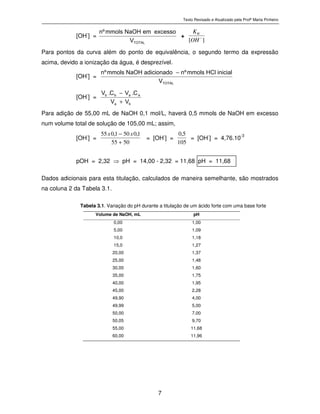 Texto Revisado e Atualizado pela Profª Marta Pinheiro
7
[OH-
] = T O T A L
V
e x c e s s oe mN a O Hm m o l sºn
+
][ −
OH
KW
Para pontos da curva além do ponto de equivalência, o segundo termo da expressão
acima, devido a ionização da água, é desprezível.
[OH-
] = T O T A L
V
i n i c i a lH C lm m o l sºna d i c i o n a d oN a O Hm m o l sºn
−
[OH-
] = ba
aabb
VV
C.VC.V
+
−
Para adição de 55,00 mL de NaOH 0,1 mol/L, haverá 0,5 mmols de NaOH em excesso
num volume total de solução de 105,00 mL; assim,
[OH-
] =
5055
1,0501,055
+
− xx
= [OH-
] =
105
5,0
= [OH-
] = 4,76.10-3
pOH = 2,32 ⇒ pH = 14,00 - 2,32 = 11,68 pH = 11,68
Dados adicionais para esta titulação, calculados de maneira semelhante, são mostrados
na coluna 2 da Tabela 3.1.
Tabela 3.1. Variação do pH durante a titulação de um ácido forte com uma base forte
Volume de NaOH, mL pH
0,00 1,00
5,00 1,09
10,0 1,18
15,0 1,27
20,00 1,37
25,00 1,48
30,00 1,60
35,00 1,75
40,00 1,95
45,00 2,28
49,90 4,00
49,99 5,00
50,00 7,00
50,05 9,70
55,00 11,68
60,00 11,96
 