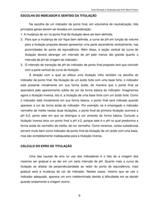 Texto Revisado e Atualizado pela Profª Marta Pinheiro
9
ESCOLHA DO INDICADOR E SENTIDO DA TITULAÇÃO
Na escolha de um indicador de ponto final, em volumetria de neutralização, três
princípios gerais devem ser levados em consideração:
1. A mudança de cor no ponto final de titulação deve ser bem definida;
2. Para que a mudança de cor fique bem definida, a curva de pH em função do volume
para a titulação proposta deverá apresentar uma parte ascendente verticalmente, nas
proximidades do ponto de equivalência. Além disso, a seção vertical da curva de
titulação deverá abranger um intervalo de pH pelo menos tão grande quanto o
intervalo de pH de viragem do indicador;
3. O intervalo de transição de pH do indicador de ponto final proposto terá que coincidir
com a parte vertical da curva de titulação.
A direção com a qual se efetua uma titulação influi também na escolha do
indicador de ponto final. Na titulação de um ácido forte com uma base forte, o indicador
está presente inicialmente em sua forma ácida, de maneira que o ponto final se
assinalará pelo aparecimento súbito da cor da forma básica do indicador. Imaginemos
agora a titulação inversa, isto é, a titulação de uma base forte com um ácido forte. Como
o indicador está inicialmente em sua forma básica, o ponto final será indicado quando
aparecer a cor da forma ácida do indicador. Por exemplo, se é empregado o indicador
vermelho de metila nestas duas titulações, o ponto final da primeira titulação ocorrerá a
pH 6,2, ponto este em que se distingue a cor amarela da forma básica. Contudo a
titulação inversa teria um ponto final a pH 4,2, porque este é o pH no qual predomina a
forma ácida do vermelho de metila, de cor vermelha. Como veremos, certas substâncias
servem muito bem como indicador de ponto final da titulação de um ácido com uma base,
mas são completamente inadequadas para a titulação inversa.
CÁLCULO DO ERRO DE TITULAÇÃO
Uma das causas de erro no uso dos indicadores é o fato de a viragem dos
mesmos ser gradual e se dar em um certo intervalo de pH. Quanto mais a curva de
titulação se afastar da perpendicularidade ao redor do ponto de equivalência, mais
gradual será a mudança de cor do indicador. Nestes casos, mesmo que se use o
indicador adequado, aparece um erro indeterminado devido à dificuldade em se decidir
quando exatamente a viragem ocorre.
 