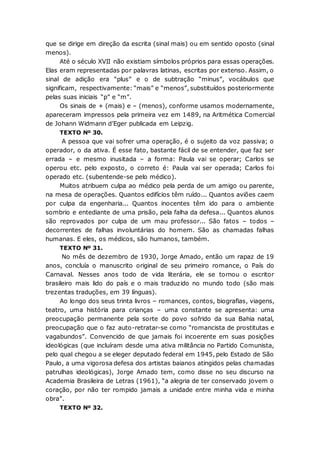 que se dirige em direção da escrita (sinal mais) ou em sentido oposto (sinal
menos).
Até o século XVII não existiam símbolos próprios para essas operações.
Elas eram representadas por palavras latinas, escritas por extenso. Assim, o
sinal de adição era “plus” e o de subtração “minus”, vocábulos que
significam, respectivamente: “mais” e “menos”, substituídos posteriormente
pelas suas iniciais “p” e “m”.
Os sinais de + (mais) e – (menos), conforme usamos modernamente,
apareceram impressos pela primeira vez em 1489, na Aritmética Comercial
de Johann Widmann d’Eger publicada em Leipzig.
TEXTO Nº 30.
A pessoa que vai sofrer uma operação, é o sujeito da voz passiva; o
operador, o da ativa. É esse fato, bastante fácil de se entender, que faz ser
errada – e mesmo inusitada – a forma: Paula vai se operar; Carlos se
operou etc. pelo exposto, o correto é: Paula vai ser operada; Carlos foi
operado etc. (subentende-se pelo médico).
Muitos atribuem culpa ao médico pela perda de um amigo ou parente,
na mesa de operações. Quantos edifícios têm ruído... Quantos aviões caem
por culpa da engenharia... Quantos inocentes têm ido para o ambiente
sombrio e entediante de uma prisão, pela falha da defesa... Quantos alunos
são reprovados por culpa de um mau professor... São fatos – todos –
decorrentes de falhas involuntárias do homem. São as chamadas falhas
humanas. E eles, os médicos, são humanos, também.
TEXTO Nº 31.
No mês de dezembro de 1930, Jorge Amado, então um rapaz de 19
anos, concluía o manuscrito original de seu primeiro romance, o País do
Carnaval. Nesses anos todo de vida literária, ele se tornou o escritor
brasileiro mais lido do país e o mais traduzido no mundo todo (são mais
trezentas traduções, em 39 línguas).
Ao longo dos seus trinta livros – romances, contos, biografias, viagens,
teatro, uma história para crianças – uma constante se apresenta: uma
preocupação permanente pela sorte do povo sofrido da sua Bahia natal,
preocupação que o faz auto-retratar-se como “romancista de prostitutas e
vagabundos”. Convencido de que jamais foi incoerente em suas posições
ideológicas (que incluíram desde uma ativa militância no Partido Comunista,
pelo qual chegou a se eleger deputado federal em 1945, pelo Estado de São
Paulo, a uma vigorosa defesa dos artistas baianos atingidos pelas chamadas
patrulhas ideológicas), Jorge Amado tem, como disse no seu discurso na
Academia Brasileira de Letras (1961), “a alegria de ter conservado jovem o
coração, por não ter rompido jamais a unidade entre minha vida e minha
obra”.
TEXTO Nº 32.
 
