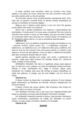 O pobre sacrifica suas diversões, deixa de comprar uma roupa,
sapatos; mas deixar de comer, ainda que mal, não e possível. Cada qual é
que sabe quando pode ou não dar gorjeta.
No momento querem 10%, amanhã estarão reivindicando 20%, 30%.
Hoje são os garçons, amanhã serão as demais classes prestadoras de
serviços a reivindicar as mesmas regalias.
Alega-se que o sistema existe alhures. E nós com isso? Em quantos
outros países não existe? Já contaram?
Dizem que a gorjeta obrigatória virá melhorar a aposentadoria dos
beneficiados. À nossa custa? E a nossa, quem a beneficia? No meu modo de
entender esse projeto é nocivo ao bem público, pois que sua meta é despir
um santo para vestir outro. Acho que se o mesmo passar no Congresso, ao
Sr. Presidente caberá vetá-lo. É o que a consciência nacional espera.
TEXTO Nº 36.
Telefonema, como as palavras originárias do grego, terminadas em ma
- teorema, fonema, grama (peso) etc. - é substantivo masculino - o
telefonema; um telefonema etc. Um telefonema DDI, para a Califórnia, não
demora mais de três minutos! Para uns poucos autores, no entanto, essa
palavra é comum de dois gêneros. Como se sabe, o telefone foi inventado
pelo físico americano Graham Bell, em 1876.
Aquela pecinha, parecida com prego, sem ponta, e geralmente de
alumínio, usada para tapar buracos em panelas, bacias etc., chama-se
rebite. Arrebite é forma errada.
INFRINGIR E INFLIGIR. Tão fácil é o significado dessas duas palavras
que, no frigir dos ovos, qualquer um pode ter dissipadas dúvidas eventuais.
Infringir é violar, desrespeitar etc.; infligir é cominar, aplicar pena,
repreender etc. Cuidado, pois, para não infringir as regras ortográficas, ao
grafar tais palavras. O castigo, que lhe será infligido, virá em forma de
crítica...
TEXTO Nº 37.
O Banco Central do Brasil não é sociedade anônima. É uma entidade
ligada diretamente ao Ministério da Fazenda. Pertence integralmente ao
Governo Federal.
O Banco Central não possui clientes. Não empresta, não recebe em
depósito. Não é um banco comercial.
Tem finalidade normativa, isto é, ele é que cria a regulamentação para
todas as operações e serviços das Instituições Financeiras e fiscaliza.
Por Instituição Financeira entende-se banco, casa bancária, financeiras,
caixas econômicas, cooperativas de crédito etc. Étambém um banco
emissor, ou seja, emite e controla o dinheiro em circulação.
TEXTO Nº 38.
OLFATO
 