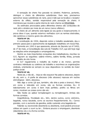 A sensação de cheiro fica gravada no cérebro. Podemos, portanto,
distinguir o cheiro de diferentes substâncias. Para isso, precisamos
aproximar essas substâncias do nariz, pois é nele que se localiza o receptor
externo do olfato, sentido responsável pela sensação do cheiro. A
membrana que reveste a parte interna do nariz chama-se PITUITÁRIA.
Os estímulos provocados pelos diferentes cheiros são conduzidos do
nariz até o cérebro por meio de um nervo (nervo olfativo).
O cheiro de um alimento este ligado ao seu gosto e reciprocamente. A
prova disso é que, quando estamos resfriados com as narinas obstruídas,
não sentimos o mesmo gosto dos alimentos.
TEXTO Nº 39.
A constituição de 1934, dispondo sobre o trabalho assalariado, deu o
primeiro passo para o aparecimento da legislação trabalhista em nosso País.
Somente em 1943 é que apareceria, através do Decreto Lei nº 5452,
de 1º de maio, a Consolidação das Leis do Trabalho–CLT, que até hoje rege
as relações entre empregados e empregadores.
Dentre as mais importantes conquistas dos trabalhadores, inscritas na
CLT, figuram as seguintes: salário-mínimo, salário família, férias, jornada
de trabalho de oito horas.
A CLT regulamenta o trabalho da mulher e do menor, permite
contratos individuais ou coletivos de trabalho e reconhece as organizações
sindicais, orientando-se sempre os seus dispositivos no sentido da maior
justiça social.
TEXTO Nº 40.
Neste ab, c não dá... Veja se não esquece! Na palavra abscesso, depois
do ab, vem s... A grafia de abscesso (não abcesso) repousa em razões
etimológicas - latim, abscessu.
Não diga a cores (já que, também, não diria a preto e branco). Filme
em cores e televisão em cores, são as formas corretas. Ex.: O
televisamento em cores é bem mais perfeito; prefiro os filmes em
cores; mostram as coisas como são etc.
Não hesite ao aplicar terraplanagem ou terraplenagem. Ambas são
formas corretas.
Insignificância, frivolidade etc., têm, dentre outros, como sinônimo,
bagatela, nunca bacatela, como se escreve freqüentemente. Ex.: Carros
grandes, com o aumento da gasolina, estão custando uma bagatela etc.
Falando ou escrevendo desenteria ou desinteria, você poderá provocar
cólicas em quem o ouvir ou ler... Embora poucos o empreguem, disenteria
(disentérico etc.) é a forma correta.
TEXTO Nº 41.
 