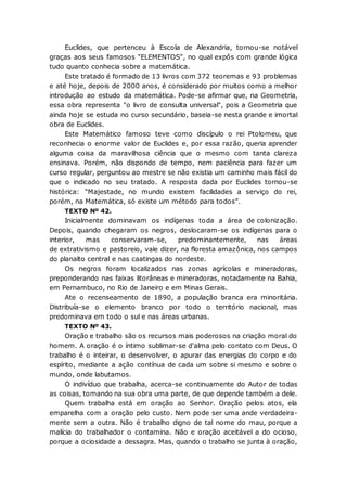 Euclides, que pertenceu à Escola de Alexandria, tornou-se notável
graças aos seus famosos "ELEMENTOS", no qual expôs com grande lógica
tudo quanto conhecia sobre a matemática.
Este tratado é formado de 13 livros com 372 teoremas e 93 problemas
e até hoje, depois de 2000 anos, é considerado por muitos como a melhor
introdução ao estudo da matemática. Pode-se afirmar que, na Geometria,
essa obra representa "o livro de consulta universal", pois a Geometria que
ainda hoje se estuda no curso secundário, baseia-se nesta grande e imortal
obra de Euclides.
Este Matemático famoso teve como discípulo o rei Ptolomeu, que
reconhecia o enorme valor de Euclides e, por essa razão, queria aprender
alguma coisa da maravilhosa ciência que o mesmo com tanta clareza
ensinava. Porém, não dispondo de tempo, nem paciência para fazer um
curso regular, perguntou ao mestre se não existia um caminho mais fácil do
que o indicado no seu tratado. A resposta dada por Euclides tornou-se
histórica: "Majestade, no mundo existem facilidades a serviço do rei,
porém, na Matemática, só existe um método para todos”.
TEXTO Nº 42.
Inicialmente dominavam os indígenas toda a área de colonização.
Depois, quando chegaram os negros, deslocaram-se os indígenas para o
interior, mas conservaram-se, predominantemente, nas áreas
de extrativismo e pastoreio, vale dizer, na floresta amazônica, nos campos
do planalto central e nas caatingas do nordeste.
Os negros foram localizados nas zonas agrícolas e mineradoras,
preponderando nas faixas litorâneas e mineradoras, notadamente na Bahia,
em Pernambuco, no Rio de Janeiro e em Minas Gerais.
Ate o recenseamento de 1890, a população branca era minoritária.
Distribuía-se o elemento branco por todo o território nacional, mas
predominava em todo o sul e nas áreas urbanas.
TEXTO Nº 43.
Oração e trabalho são os recursos mais poderosos na criação moral do
homem. A oração é o íntimo sublimar-se d'alma pelo contato com Deus. O
trabalho é o inteirar, o desenvolver, o apurar das energias do corpo e do
espírito, mediante a ação contínua de cada um sobre si mesmo e sobre o
mundo, onde labutamos.
O indivíduo que trabalha, acerca-se continuamente do Autor de todas
as coisas, tomando na sua obra uma parte, de que depende também a dele.
Quem trabalha está em oração ao Senhor. Oração pelos atos, ela
emparelha com a oração pelo custo. Nem pode ser uma ande verdadeira-
mente sem a outra. Não é trabalho digno de tal nome do mau, porque a
malícia do trabalhador o contamina. Não e oração aceitável a do ocioso,
porque a ociosidade a dessagra. Mas, quando o trabalho se junta à oração,
 