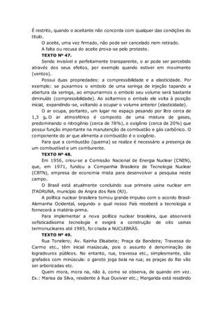É restrito, quando o aceitante não concorda com qualquer das condições do
titulo.
O aceite, uma vez firmado, não pode ser cancelado nem retirado.
A falta ou recusa do aceite prova-se pelo protesto.
TEXTO Nº 47.
Sendo invisível e perfeitamente transparente, o ar pode ser percebido
através dos seus efeitos, por exemplo quando estiver em movimento
(ventos).
Possui duas propriedades: a compressibilidade e a elasticidade. Por
exemplo: se puxarmos o embolo de uma seringa de injeção tapando a
abertura da seringa, ao empurrarmos o embolo seu volume será bastante
diminuído (compressibilidade). Ao soltarmos o embalo ele volta à posição
inicial, expandindo-se, voltando a ocupar o volume anterior (elasticidade).
O ar ocupa, portanto, um lugar no espaço pesando por litro cerca de
1,3 g. O ar atmosférico é composto de uma mistura de gases,
predominando o nitrogênio (cerca de 78%), o oxigênio (cerca de 20%) que
possui função importante na manutenção da combustão e gás carbônico. O
componente do ar que alimenta a combustão é o oxigênio.
Para que a combustão (queima) se realize é necessário a presença de
um combustível e um comburente.
TEXTO Nº 48.
Em 1956, criou-se a Comissão Nacional de Energia Nuclear (CNEN),
que, em 1971, fundou a Companhia Brasileira de Tecnologia Nuclear
(CBTN), empresa de economia mista para desenvolver a pesquisa neste
campo.
O Brasil está atualmente concluindo sua primeira usina nuclear em
ITAORUNA, município de Angra dos Reis (RJ).
A política nuclear brasileira tomou grande impulso com o acordo Brasil-
Alemanha Ocidental, segundo o qual nosso País receberá a tecnologia e
fornecerá a matéria-prima.
Para implementar a nova política nuclear brasileira, que absorverá
sofisticadíssima tecnologia e exigirá a construção de oito usinas
termonucleares até 1985, foi criada a NUCLEBRÁS.
TEXTO Nº 49.
Rua Tonelero; Av. Rainha Elisabete; Praça da Bandeira; Travessa do
Carmo etc., têm inicial maiúscula, pois o assunto é denominação de
logradouros públicos. No entanto, rua, travessa etc., simplesmente, são
grafados com minúscula: o garoto joga bola na rua; as praças do Rio vão
ser arborizadas etc.
Quem mora, mora na, não à, como se observa, de quando em vez.
Ex.: Marisa da Silva, residente à Rua Duvivier etc.; Margarida está residindo
 