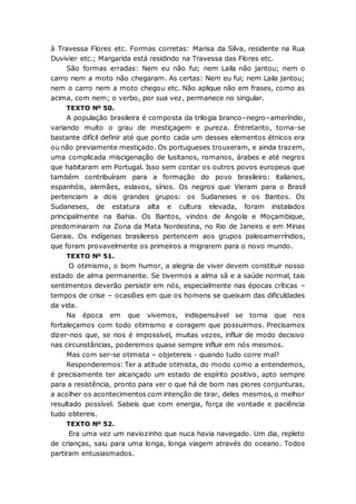 à Travessa Flores etc. Formas corretas: Marisa da Silva, residente na Rua
Duvivier etc.; Margarida está residindo na Travessa das Flores etc.
São formas erradas: Nem eu não fui; nem Laila não jantou; nem o
carro nem a moto não chegaram. As certas: Nem eu fui; nem Laila jantou;
nem o carro nem a moto chegou etc. Não aplique não em frases, como as
acima, com nem; o verbo, por sua vez, permanece no singular.
TEXTO Nº 50.
A população brasileira é composta da trilogia branco–negro–ameríndio,
variando muito o grau de mestiçagem e pureza. Entretanto, torna-se
bastante difícil definir até que ponto cada um desses elementos étnicos era
ou não previamente mestiçado. Os portugueses trouxeram, e ainda trazem,
uma complicada miscigenação de lusitanos, romanos, árabes e até negros
que habitaram em Portugal. Isso sem contar os outros povos europeus que
também contribuíram para a formação do povo brasileiro: italianos,
espanhóis, alemães, eslavos, sírios. Os negros que Vieram para o Brasil
pertenciam a dois grandes grupos: os Sudaneses e os Bantos. Os
Sudaneses, de estatura alta e cultura elevada, foram instalados
principalmente na Bahia. Os Bantos, vindos de Angola e Moçambique,
predominaram na Zona da Mata Nordestina, no Rio de Janeiro e em Minas
Gerais. Os indígenas brasileiros pertencem aos grupos paleoamerríndios,
que foram provavelmente os primeiros a migrarem para o novo mundo.
TEXTO Nº 51.
O otimismo, o bom humor, a alegria de viver devem constituir nosso
estado de alma permanente. Se tivermos a alma sã e a saúde normal, tais
sentimentos deverão persistir em nós, especialmente nas épocas críticas –
tempos de crise – ocasiões em que os homens se queixam das dificuldades
da vida.
Na época em que vivemos, indispensável se torna que nos
fortaleçamos com todo otimismo e coragem que possuirmos. Precisamos
dizer-nos que, se nos é impossível, muitas vezes, influir de modo decisivo
nas circunstâncias, poderemos quase sempre influir em nós mesmos.
Mas com ser-se otimista – objetereis - quando tudo corre mal?
Responderemos:Ter a atitude otimista, do modo como a entendemos,
é precisamente ter alcançado um estado de espírito positivo, apto sempre
para a resistência, pronto para ver o que há de bom nas piores conjunturas,
a acolher os acontecimentos com intenção de tirar, deles mesmos, o melhor
resultado possível. Sabeis que com energia, força de vontade e paciência
tudo obtereis.
TEXTO Nº 52.
Era uma vez um naviozinho que nuca havia navegado. Um dia, repleto
de crianças, saiu para uma longa, longa viagem através do oceano. Todos
partiram entusiasmados.
 