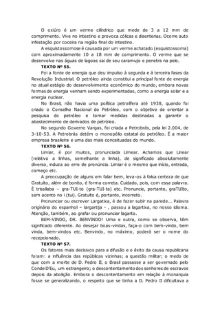 O oxiúro é um verme cilíndrico que mede de 3 a 12 mm de
comprimento. Vive no intestino e provoca cólicas e disenterias. Ocorre auto
infestação por coceira na região final do intestino.
A esquistossomose é causada por um verme achatado (esquistossoma)
com aproximadamente 10 a 18 mm de comprimento. O verme que se
desenvolve nas águas de lagoas sai de seu caramujo e penetra na pele.
TEXTO Nº 55.
Foi a fonte de energia que deu impulso à segunda e á terceira fases da
Revolução Industrial. O petróleo ainda constitui a principal fonte de energia
no atual estágio do desenvolvimento econômico do mundo, embora novas
formas de energia venham sendo experimentadas, como a energia solar e a
energia nuclear.
No Brasil, não havia uma política petrolífera até 1938, quando foi
criado o Conselho Nacional do Petróleo, com o objetivo de orientar a
pesquisa do petróleo e tomar medidas destinadas a garantir o
abastecimento de derivados de petróleo.
No segundo Governo Vargas, foi criada a Petrobrás, pela lei 2.004, de
3-10-53. A Petrobrás detém o monopólio estatal do petróleo. É a maior
empresa brasileira e uma das mais conceituadas do mundo.
TEXTO Nº 56.
Limiar, é por muitos, pronunciada Limear. Achamos que Linear
(relativo a linhas, semelhante a linha), de significado absolutamente
diverso, induza ao erro de pronúncia. Limiar é o mesmo que início, entrada,
começo etc.
A preocupação de alguns em falar bem, leva-os à falsa certeza de que
Gratuíto, além de bonito, é forma correta. Cuidado, pois, com essa palavra.
È trissílaba – gra-TUI-to (gra-TUI-ta) etc. Pronuncie, portanto, graTUIto,
sem acento no i (tui). Gratuíto é, portanto, incorreto.
Pronunciar ou escrever Largatixa, é de fazer subir na parede... Palavra
originária do espanhol – largartija - , passou a lagartixa, no nosso idioma.
Atenção, também, ao grafar ou pronunciar lagarto.
BEM-VINDO, DR. BENVINDO! Uma e outra, como se observa, têm
significado diferente. Ao desejar boas-vindas, faça-o com bem-vindo, bem
vinda, bem-vindos etc. Benvindo, no máximo, poderá ser o nome do
recepcionado.
TEXTO Nº 57.
Os fatores mais decisivos para a difusão e o êxito da causa republicana
foram: a influência das repúblicas vizinhas; a questão militar; o medo de
que com a morte de D. Pedro II, o Brasil passasse a ser governado pelo
Conde D’Eu, um estrangeiro; o descontentamento dos senhores de escravos
depois da abolição. Embora o descontentamento em relação à monarquia
fosse se generalizando, o respeito que se tinha a D. Pedro II dificultava a
 