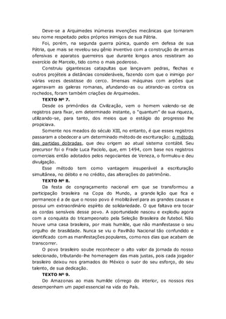 Deve-se a Arquimedes inúmeras invenções mecânicas que tornaram
seu nome respeitado pelos próprios inimigos de sua Pátria.
Foi, porém, na segunda guerra púnica, quando em defesa de sua
Pátria, que mais se revelou seu gênio inventivo com a construção de armas
ofensivas e aparatos guerreiros que durante longos anos resistiram ao
exercício de Marcelo, tido como o mais poderoso.
Construiu gigantescas catapultas que lançavam pedras, flechas e
outros projéteis a distâncias consideráveis, fazendo com que o inimigo por
várias vezes desistisse do cerco. Imensas máquinas com arpões que
agarravam as galeras romanas, afundando-as ou atirando-as contra os
rochedos, foram também criações de Arquimedes.
TEXTO Nº 7.
Desde os primórdios da Civilização, vem o homem valendo-se de
registros para fixar, em determinado instante, o “quantum” de sua riqueza,
utilizando-se, para tanto, dos meios que o estágio do progresso lhe
propiciava.
Somente nos meados do século XIII, no entanto, é que esses registros
passaram a obedecer a um determinado método de escrituração: o método
das partidas dobradas, que deu origem ao atual sistema contábil. Seu
precursor foi o Frade Luca Paciolo, que, em 1494, com base nos registros
comerciais então adotados pelos negociantes de Veneza, o formulou e deu
divulgação.
Esse método tem como vantagem insuperável a escrituração
simultânea, no débito e no crédito, das alterações do patrimônio.
TEXTO Nº 8.
Da festa de congraçamento nacional em que se transformou a
participação brasileira na Copa do Mundo, a grande lição que fica e
permanece é a de que o nosso povo é mobilizável para as grandes causas e
possui um extraordinário espírito de solidariedade. O que faltava era tocar
as cordas sensíveis desse povo. A oportunidade nasceu e explodiu agora
com a conquista do tricampeonato pela Seleção Brasileira de futebol. Não
houve uma casa brasileira, por mais humilde, que não manifestasse o seu
orgulho de brasilidade. Nunca se viu o Pavilhão Nacional tão confundido e
identificado com as manifestações populares, como nos dias que acabam de
transcorrer.
O povo brasileiro soube reconhecer o alto valor da jornada do nosso
selecionado, tributando-lhe homenagem das mais justas, pois cada jogador
brasileiro deixou nos gramados do México o suor do seu esforço, do seu
talento, de sua dedicação.
TEXTO Nº 9.
Do Amazonas ao mais humilde córrego do interior, os nossos rios
desempenham um papel essencial na vida do País.
 