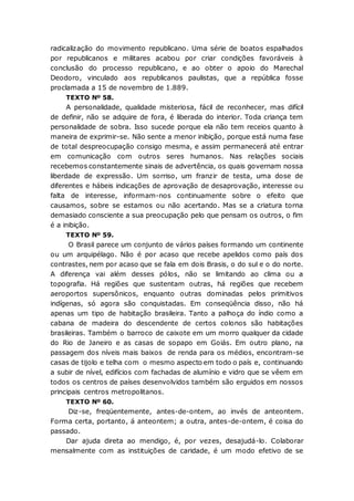 radicalização do movimento republicano. Uma série de boatos espalhados
por republicanos e militares acabou por criar condições favoráveis à
conclusão do processo republicano, e ao obter o apoio do Marechal
Deodoro, vinculado aos republicanos paulistas, que a república fosse
proclamada a 15 de novembro de 1.889.
TEXTO Nº 58.
A personalidade, qualidade misteriosa, fácil de reconhecer, mas difícil
de definir, não se adquire de fora, é liberada do interior. Toda criança tem
personalidade de sobra. Isso sucede porque ela não tem receios quanto à
maneira de exprimir-se. Não sente a menor inibição, porque está numa fase
de total despreocupação consigo mesma, e assim permanecerá até entrar
em comunicação com outros seres humanos. Nas relações sociais
recebemos constantemente sinais de advertência, os quais governam nossa
liberdade de expressão. Um sorriso, um franzir de testa, uma dose de
diferentes e hábeis indicações de aprovação de desaprovação, interesse ou
falta de interesse, informam-nos continuamente sobre o efeito que
causamos, sobre se estamos ou não acertando. Mas se a criatura torna
demasiado consciente a sua preocupação pelo que pensam os outros, o fim
é a inibição.
TEXTO Nº 59.
O Brasil parece um conjunto de vários países formando um continente
ou um arquipélago. Não é por acaso que recebe apelidos como país dos
contrastes, nem por acaso que se fala em dois Brasis, o do sul e o do norte.
A diferença vai além desses pólos, não se limitando ao clima ou a
topografia. Há regiões que sustentam outras, há regiões que recebem
aeroportos supersônicos, enquanto outras dominadas pelos primitivos
indígenas, só agora são conquistadas. Em conseqüência disso, não há
apenas um tipo de habitação brasileira. Tanto a palhoça do índio como a
cabana de madeira do descendente de certos colonos são habitações
brasileiras. Também o barroco de caixote em um morro qualquer da cidade
do Rio de Janeiro e as casas de sopapo em Goiás. Em outro plano, na
passagem dos níveis mais baixos de renda para os médios, encontram-se
casas de tijolo e telha com o mesmo aspecto em todo o país e, continuando
a subir de nível, edifícios com fachadas de alumínio e vidro que se vêem em
todos os centros de países desenvolvidos também são erguidos em nossos
principais centros metropolitanos.
TEXTO Nº 60.
Diz-se, freqüentemente, antes-de-ontem, ao invés de anteontem.
Forma certa, portanto, á anteontem; a outra, antes-de-ontem, é coisa do
passado.
Dar ajuda direta ao mendigo, é, por vezes, desajudá-lo. Colaborar
mensalmente com as instituições de caridade, é um modo efetivo de se
 