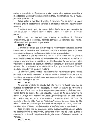 evitar a mendicância. Observe a grafia correta das palavras mendigo e
mendicância. Continuar escrevendo mendingo, mendincância etc., é revelar
pobreza gráfica e oral...
Outra palavra, também trocada, é torácico. Por se referir a tórax,
muitos a grafam deste modo: toráxico. Como certa, portanto, fiquemos com
torácico.
A palavra dolo (dó) do grego dolon (dó), deve, por questão de
etimologia, ser pronunciada com o o aberto – dolo (dó). Dolo (dô) é erro de
dar dó...
Talvez por ser sempre um homem, a sentinela é chamada
erradamente, de o sentinela. Formas corretas: A sentinela está atenta;
várias sentinelas guardam o quartel etc.
TEXTO Nº 61.
O TATO é o sentido que utilizamos para reconhecer os objetos, estando
com os olhos fechados. Normalmente, utilizamos as mãos para fazer esse
reconhecimento, pois é nelas que o tato é mais pronunciado.
Os estímulos que determinam as sensações de calor, frio, dor, tato e
pressão (força exercida sobre uma superfície) são recebidos na superfície do
corpo e provocam atos voluntários ou involuntários. Se provocarem atos
voluntários é porque os estímulos foram ao cérebro, de onde veio a ordem
motora. Se provocarem atos involuntários é porque os estímulos foram à
medula, de onde veio a ordem motora.
Os CORPÚSCULOS TÁTEIS são as estruturas responsáveis pelo sentido
do tato. Eles estão situados na derme, mais profundamente do que as
terminações nervosas, de tal modo que as sensações de dor são percebidas
antes das sensações de tato.
TEXTO Nº 62.
Na primeira metade do século XVI, não houve, no Brasil, nada que se
pudesse caracterizar como educação. A rigor, a cultura só chegaria à
Colônia em 1549, com os jesuítas que acompanhavam o 1º Governador-
Geral, Tomé de Souza. No ano seguinte, Manoel da Nóbrega fundava, na
Bahia, o Colégio dos “Meninos de Jesus”, ponto de partida de uma cadeira
de colégios que, no século XVII atingiria o total de onze. Em 1554, foi
fundado o Colégio “São Paulo de Piratininga”, origem da atual cidade de São
Paulo. Dentre os jesuítas que militaram na educação do Brasil, destacam-
se: Manuel da Nóbrega, José de Anchieta, Antônio Vieira e Luís de Grã.
Esse precário tipo de educação, único possível na Colônia, em virtude
do distanciamento da Metrópole, perduraria até o ano de 1759, quando a
companhia de Jesus foi expulsa de Portugal e suas colônias pelo Marquês de
Pombal.
TEXTO Nº 63.
 