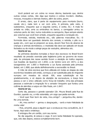 Você poderá ser um cobra no nosso idioma, bastando que, dentre
outras coisas certas, não diga que insetos e cobras mordem. Abelhas,
moscas, mosquitos e demais insetos, além da cobra, picam.
O arreio, claro, que é parte do equipamento para montaria (burro,
cavalo etc.), nada tem a ver com arrio. A primeira, pelo visto, é
substantivo, enquanto que a segunda (arrio), é verbo. Ex.: A mala foi
arriada no chão; arrio os embrulhos no banco; o carregador arriou os
volumes perto do táxi; numa rodoviária ou aeroporto, fique sempre atento
aos volumes que você tiver arriado, enquanto aguarda a condução etc.
Formicida, raticida, inseticida etc., são palavras masculinas. Ex.: O
formicida deve ser guardado distante dos cereais; o raticida, o pão ou o
queijo etc., com que se preparam as iscas, devem ficar fora do alcance de
crianças e animais domésticos; o inseticida não deve ser aplicado em locais
fechados ou de modo a atingir peças de vestuário, alimentos etc.
TEXTO Nº 64.
As primeiras decisões tomadas a favor dos escravos no Brasil foram
resultado da pressão exercida pela Inglaterra junto ao governo de nosso
país. As principais leis nesse sentido foram a abolição do trafico negreiro
(Lei Eusébio de Queirós) em 1.850; a do Ventre Livre em 1871; a dos
sexagenários em 1.885 e finalmente a Lei Áurea assinada pela princesa
Isabel, em 1.888, que aboliu definitivamente a escravidão no Brasil.
A mão de obra escrava que fora utilizada em todas as etapas da vida
econômica brasileira até então, começou a ser substituída pela do imigrante
europeu em meados do século XIX; essa substituição se fez
gradativamente, e só depois da abolição da escravatura, o braço livre
passou a ser o único utilizado como força de trabalho. Uma das principais
pessoas a estimular a imigração foi o senador Vergueiro que fundou uma
colônia de alemães e suíços em São Paulo, em 1.847.
TEXTO Nº 65.
Certo dia, passava o grande operador (Dr. Moura Brasil) pela Rua do
Ouvidor, quando viu, a mão estendida, um cego que pedia esmola.
- Você quer ficar bom da vista, meu amigo? – perguntou-lhe, dando-
lhe uma esmola.
- Ah, meu senhor! – gemeu o desgraçado, - será a maior felicidade da
minha vida!
- Pois, amanhã, peça a alguém que o conduza ao meu consultório, às 3
horas. Aqui está o endereço.
E entregou-lhe um cartão, com seu nome.
No dia seguinte, lá estava o cego. E com tanta felicidade foi operado,
que, oito dias depois, estava completamente bom.
 