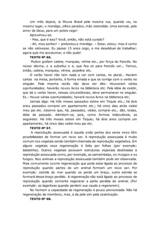Um mês depois, ia Moura Brasil pela mesma rua, quando viu, no
mesmo lugar, o mendigo, olhos parados, mão estendida. Uma esmola, pelo
amor de Deus, para um pobre cego!
Aproximou-se:
- Mas, que é isso? Você, então, não está curado?
- Ah, meu senhor! – pretextou o mendigo. – Estar, estou; mas é como
se não estivesse. Eu passei 15 anos cego, e me desabituei de trabalhar;
agora quis me acostumar, e não pude!
TEXTO Nº 66.
Muitos grafam cabine, marquise, vitrine etc., por força do francês. No
nosso idioma, o a substitui o e, que fica só para francês ver... Temos,
então, cabina, marquisa, vitrina, popelina etc.
O verbo haver não tem nada a ver com cartas, no plural... Haviam
cartas na mesa, portanto, é forma errada e que se corrige com o verbo no
singular. Pela mesma razão não deve ser dito: Houveram várias
oportunidades; haverão novos livros na biblioteca etc. Pela idéia de existir,
que dá o verbo haver, nessas circunstâncias, deve permanecer no singular.
Ex.: Houve várias oportunidades; haverá novos livros na biblioteca etc.
Jamais diga: Há três meses passados estive em Tóquio etc.; há dois
anos passados comprei um apartamento etc.; há cinco dias atrás visitei
meu pai etc. observe que, há, passados, visitei, comprei etc., dão, todas,
idéia de passado. Admitem-se, pois, como formas indiscutíveis, as
seguintes: Há três meses estive em Tóquio; há dois anos comprei um
apartamento; há cinco dias visitei meu pai etc.
TEXTO Nº 67.
A reprodução assexuada é aquela onde partes dos seres vivos têm
possibilidades de formar um novo ser. A reprodução assexuada é muito
comum nos vegetais sendo também chamada de reprodução vegetativa. Em
alguns vegetais essa regeneração é feita por folhas (por exemplo:
batatinha). Outros vegetais possuem estruturas especiais destinadas à
reprodução assexuada como, por exemplo, as samambaias, os musgos e os
fungos. Nos animais a reprodução assexuada também pode ser observada.
Mais comumente ocorre regeneração que pode estar ligada ao processo de
reprodução quando partes de um animal formam um novo ser. Por
exemplo: estrela do mar quando se perde um braço, outra estrela se
formará desse braço perdido. A regeneração não está ligada ao processo de
reprodução quando somente regenerar a parte perdida do animal. (Por
exemplo: as lagartixas quando perdem sua cauda a regeneram).
No homem a capacidade de regeneração é pouco pronunciada. Não há
regeneração de membros, mas, a da pele sim pela cicatrização.
TEXTO Nº 68.
 