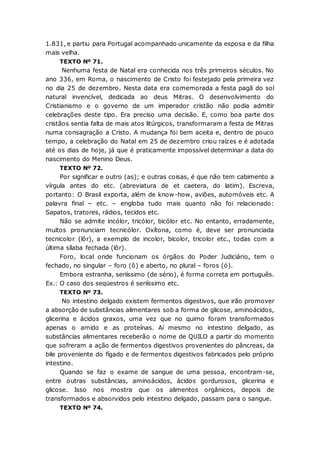 1.831, e partiu para Portugal acompanhado unicamente da esposa e da filha
mais velha.
TEXTO Nº 71.
Nenhuma festa de Natal era conhecida nos três primeiros séculos. No
ano 336, em Roma, o nascimento de Cristo foi festejado pela primeira vez
no dia 25 de dezembro. Nesta data era comemorada a festa pagã do sol
natural invencível, dedicada ao deus Mitras. O desenvolvimento do
Cristianismo e o governo de um imperador cristão não podia admitir
celebrações deste tipo. Era preciso uma decisão. E, como boa parte dos
cristãos sentia falta de mais atos litúrgicos, transformaram a festa de Mitras
numa consagração a Cristo. A mudança foi bem aceita e, dentro de pouco
tempo, a celebração do Natal em 25 de dezembro criou raízes e é adotada
até os dias de hoje, já que é praticamente impossível determinar a data do
nascimento do Menino Deus.
TEXTO Nº 72.
Por significar e outro (as); e outras coisas, é que não tem cabimento a
vírgula antes do etc. (abreviatura de et caetera, do latim). Escreva,
portanto: O Brasil exporta, além de know-how, aviões, automóveis etc. A
palavra final – etc. – engloba tudo mais quanto não foi relacionado:
Sapatos, tratores, rádios, tecidos etc.
Não se admite incólor, tricólor, bicólor etc. No entanto, erradamente,
muitos pronunciam tecnicólor. Oxítona, como é, deve ser pronunciada
tecnicolor (lôr), a exemplo de incolor, bicolor, tricolor etc., todas com a
última sílaba fechada (lôr).
Foro, local onde funcionam os órgãos do Poder Judiciário, tem o
fechado, no singular – foro (ô) e aberto, no plural – foros (ó).
Embora estranha, seriíssimo (de sério), é forma correta em português.
Ex.: O caso dos seqüestros é seriíssimo etc.
TEXTO Nº 73.
No intestino delgado existem fermentos digestivos, que irão promover
a absorção de substâncias alimentares sob a forma de glicose, aminoácidos,
glicerina e ácidos graxos, uma vez que no quimo foram transformados
apenas o amido e as proteínas. Aí mesmo no intestino delgado, as
substâncias alimentares receberão o nome de QUILO a partir do momento
que sofreram a ação de fermentos digestivos provenientes do pâncreas, da
bile proveniente do fígado e de fermentos digestivos fabricados pelo próprio
intestino.
Quando se faz o exame de sangue de uma pessoa, encontram-se,
entre outras substâncias, aminoácidos, ácidos gordurosos, glicerina e
glicose. Isso nos mostra que os alimentos orgânicos, depois de
transformados e absorvidos pelo intestino delgado, passam para o sangue.
TEXTO Nº 74.
 